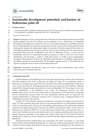 Sustainability 2016, 3, x; doi:10.3390/ www.mdpi.com/journal/sustainability
Communication1
Sustainable development potentials and barriers of2
Indonesian palm oil3
Courtney Stoker 14
1 InternationalStudies andBiology Undergraduate at the University of Idaho; stok3463@vandals.uidaho.edu5
* Correspondence: stok3463@vandals.uidaho.edu; Tel.: +1-208-407-43656
Received: 13 March 20167
Abstract: Although currently causing Indonesia to become the third largest greenhouse gas (GHG)8
emitter globally, the palm oil industry has the potential to set a framework for sustainable9
development throughout rural Indonesia. The over one million Indonesian smallholders hold the10
key to sustainable palm oil production, particularly because of their yield increase potential which11
could greatly mitigate the deforestation effects of expansion. Oil palm naturally lends itself to a12
sustainable production network, but in order for this to come to fruition there are major barriers,13
particularly those faced by smallholders, that must be addressed. There is a great need for14
smallholder education of sustainable production practices in order to limit the waste stream15
contribution, and encourage a cradle to cradle (also known as cradle to grave) philosophies16
throughout the production network. By addressing these barriers to smallholder improvements17
and global demand for sustainable palm oil, this paper suggests ways in which Indonesia can18
improveits oil palm sector in terms of sustainableproduction.19
Keywords: Sustainable development; palm oil; cradle to grave; deforestation; waste stream20
reduction; land use; biofuel; education21
22
1. Indonesian Palm Oil23
In 2006, Indonesia overtook Malaysia as the top palm oil producing country in theworld and in24
2013 they produced 53% of the world palm oil supply [1]. Palm oil is an important export to25
Indonesia, accounting for more than 10% of its export revenue in 2014, and employing workers from26
many sectors of society [2]. Although plantations make up a large part of the industry, “globally,27
around 40% of the global palm oil production is from smallholdings” [2]. This amounts to over one28
million smallholders in the Indonesian sector alone. The expansion, however, has been29
predominantly at the cost of the rich forests that are characteristic of the Indonesian archipelago.30
Current international concerns about the close relationship between palm oil expansion and31
rampant deforestation in producing countries such as Indonesia pose a significant threat to all32
stakeholders involved in the industry.33
In 2005, 56% of the oil palm expansion in Indonesia “occurred at the expense of natural forest34
cover” [3]. This is partially due to the culture of consumerism that has very little feedback potential35
within a production system. The lack of accountability and transparency has allowed the continued36
expansion into High Conservation Value Forests (HCVF) and peatlands. Many of the forests in37
Indonesia are considered HCVF due to their high rates of biodiversity, and ecosystem role as a38
carbon sink. Peatland conversion into plantations is also troubling considering the current rate of39
climate change as peatlands are the largest near-surface carbon sink in the world [3]. With the40
combination of these two forces, Indonesia has become the third largest greenhouse gas emitter41
globally [1].42
Although the picture painted above may sound grim, the nature of oil palm as a crop lends43
itself nicely towards sustainable development. As a cash crop, oil palm can be lucrative with as small44
a field as 2 hectares (ha), which allows for the easy adoption by smallholders [3]. The oil palm can45
 
