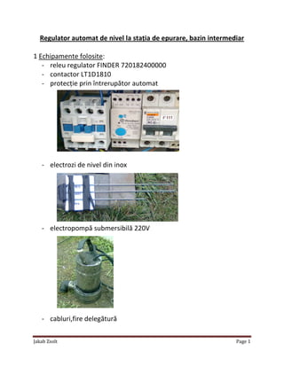 Jakab Zsolt Page 1
Regulator automat de nivel la staţia de epurare, bazin intermediar
1 Echipamente folosite:
- releu regulator FINDER 720182400000
- contactor LT1D1810
- protecţie prin întrerupător automat
- electrozi de nivel din inox
- electropompă submersibilă 220V
- cabluri,fire delegătură
 