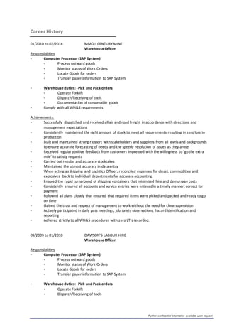 Further confidential information available upon request
Career History
01/2010 to 02/2016 MMG – CENTURY MINE
WarehouseOfficer
Responsibilities
 ComputerProcessor(SAP System)
 Process outward goods
 Monitor status of Work Orders
 Locate Goods for orders
 Transfer paper information to SAP System
 Warehouseduties: -Pick and Pack orders
 Operate Forklift
 Dispatch/Receiving of tools
 Documentation of consumable goods
 Comply with all WH&S requirements
Achievements:
 Successfully dispatched and received all air and road freight in accordance with directions and
management expectations
 Consistently maintained the right amount of stock to meet all requirements resulting in zero loss in
production
 Built and maintained strong rapport with stakeholders and suppliers from all levels and backgrounds
to ensure accurate forecasting of needs and the speedy resolution of issues as they arose
 Received regularpositive feedback from customers impressed with the willingness to ‘gothe extra
mile’ to satisfy requests
 Carried out regular and accuratestocktakes
 Maintained the utmost accuracy in data entry
 When acting as Shipping and Logistics Officer, reconciled expenses for diesel, commodities and
explosives back to individual departments for accurateaccounting
 Ensured the rapid turnaround of shipping containers that minimised hire and demurrage costs
 Consistently ensured all accounts and service entries were entered in a timely manner, correct for
payment
 Followed all plans closely that ensured that required items were picked and packed and ready to go
on time
 Gained the trust and respect of management to work without the need for close supervision
 Actively participated in daily pass meetings, job safety observations, hazard identification and
reporting
 Adhered strictly to all WH&S procedures with zero LTIs recorded.
09/2009 to 01/2010 DAWSON’S LABOUR HIRE
WarehouseOfficer
Responsibilities
 ComputerProcessor(SAP System)
 Process outward goods
 Monitor status of Work Orders
 Locate Goods for orders
 Transfer paper information to SAP System
 Warehouseduties: -Pick and Pack orders
 Operate Forklift
 Dispatch/Receiving of tools
 