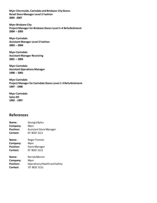 Myer Chermside,Carindale andBrisbane CityStores
Retail Store Manager Level 2 Fashion
2005 -2007
Myer Brisbane City
Project Manager for Brisbane Stores Level 1-4 Refurbishment
2004 – 2005
Myer Carindale
Assistant Manager Level 2 Fashion
2003 – 2004
Myer Carindale
Assistant Manager Receiving
2001 – 2003
Myer Carindale
Assistant OperationsManager
1998 – 2001
Myer Carindale
Project Manager for Carindale Stores Level 1-3 Refurbishment
1997 - 1998
Myer Carindale
Sales2IC
1992 - 1997
References
Name: GeorgiaByles
Company: Myer
Position: AssistantStore Manager
Contact: 07 3632 5111
Name: RogerTroman
Company: Myer
Position: Store Manager
Contact: 07 3632 5111
Name: NeridaMenier
Company: Myer
Position: Operations/HealthandSafety
Contact: 07 3632 5111
 