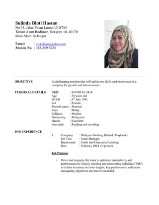 OBJECTIVE A challenging position that will utilize my skills and experience in a
company for growth and advancement.
PERSONAL DETAILS NRIC : 810708-01-5414
Age : 34 years old
D.O.B : 8th
July 1981
Sex : Female
Marital status : Married
Race : Malay
Religion : Muslim
Nationality : Malaysian
Health : Excellent
Interest(s) : Reading and traveling
JOB EXPERIENCE
1. Company : Malayan Banking Berhad (Maybank)
Job Title : Team Manager
Department : Cards and Unsecured Lending
Date : February 2014 till present.
Job Purpose
• Drive and energize the team to optimize productivity and
performance by closely tracking and monitoring individual TSE’s
activities to ensure set sales targets, key performance indicators
and quality objectives are met or exceeded.
Sulinda Binti Hassan
No 34, Jalan Pulau Lumut U10/76J
Taman Alam Budiman, Seksyen 10, 40170
Shah Alam, Selangor
Email : trickylinus@yahoo.com
Mobile No : 012-359 6785
 