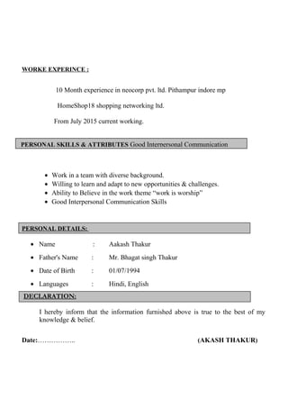 PERSONAL SKILLS & ATTRIBUTES Good Interpersonal Communication
WORKE EXPERINCE :
10 Month experience in neocorp pvt. ltd. Pithampur indore mp
HomeShop18 shopping networking ltd.
From July 2015 current working.
• Work in a team with diverse background.
• Willing to learn and adapt to new opportunities & challenges.
• Ability to Believe in the work theme “work is worship”
• Good Interpersonal Communication Skills
PERSONAL DETAILS:
• Name : Aakash Thakur
• Father's Name : Mr. Bhagat singh Thakur
• Date of Birth : 01/07/1994
• Languages : Hindi, English
DECLARATION:
I hereby inform that the information furnished above is true to the best of my
knowledge & belief.
Date:…………….. (AKASH THAKUR)
 