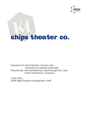 chips theater co.
Prepared For: Rand Harmon, Connie Lane
University of Colorado at Boulder
Prepared By: Michael Bateman, Sarah Baughman, Jake
Cahill, Katherine C. McManus
4 May 2013
[THTR 4085] Theater Management, MWF
 