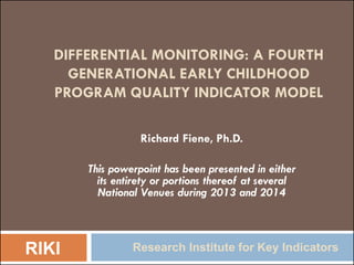 DIFFERENTIAL MONITORING: A FOURTH
GENERATIONAL EARLY CHILDHOOD
PROGRAM QUALITY INDICATOR MODEL
Richard Fiene, Ph.D.
This powerpoint has been presented in either
its entirety or portions thereof at several
National Venues during 2013 and 2014
RIKI Research Institute for Key Indicators
 