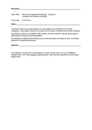 Education:________________________________________________________________
_
1991-1994 BSc (Hons) Applied Microbiology (Class 2i)
Liverpool John Moores University
3 A-Levels 8 G.C.S.E’s
Skills:____________________________________________________________________
_
I consider myself to be a team player and value highly the contributions of my work
colleagues. I also regard myself to be a good communicator, professional and well motivated.
Accredited by NQA as an OHSAS 18001 auditor, trained to perform internal audits against
safety policy and governmental legislation.
Successfully completed IQS training courses covering health and safety at work, and safety
aspects for industrial laboratories.
Interests:__________________________________________________________________
_
The majority of my free time is dedicated to my wife and two sons. I am an FA affiliated
football coach, and I enjoy jogging, playing squash, spinning and supporting my local rugby
league team.
 