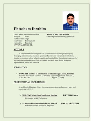 Ehtasham Ibrahim
Father Name: Muhammad Ibrahim Mobile #: 00971-55-7010069
Religion: Islam Email:engineer.ehtasham@gmail.com
Marital Status:Single
Visa Status: Employment
Nationality: Pakistani
HAVE VALID UAE D/L
MOTIVES:
A competent Electrical Engineer with a comprehensive knowledge of designing,
developing and maintaining Electrical systems and components to required specifications,
focusing on economy, safety, reliability, quality and sustainability. A consistent track record of
successfully completing projects from the concept and detail of the design through to
implementation, testing and handover.
SCHOLASTICS:
 COMSATS Institute of Information and Technology Lahore, Pakistan
Bachelor of Science in Electrical (Telecomm) Engineering (Session 2007-2011),
2.79/4.00 CGPA Approx.73 % (A)
PROFESSIONAL EXPERIENCE:
As an Electrical Engineer I have 5 years work experience and almost 4 years work
experience in U.A.E.
 MARINA Engineering Consultants, Sharjah JULY 2014-Present
Working as a M.E.P Engineer
 Al Raghad ElectroMechanical Cont. Sharjah MAY 2012-JUNE 2014
Work as a General Electrical Engineer
 