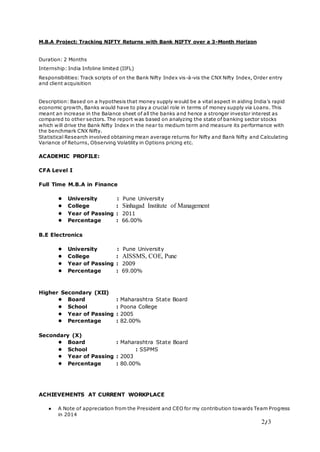 2/3
M.B.A Project: Tracking NIFTY Returns with Bank NIFTY over a 3-Month Horizon
Duration: 2 Months
Internship: India Infoline limited (IIFL)
Responsibilities: Track scripts of on the Bank Nifty Index vis-à-vis the CNX Nifty Index, Order entry
and client acquisition
Description: Based on a hypothesis that money supply would be a vital aspect in aiding India’s rapid
economic growth, Banks would have to play a crucial role in terms of money supply via Loans. This
meant an increase in the Balance sheet of all the banks and hence a stronger investor interest as
compared to other sectors. The report was based on analyzing the state of banking sector stocks
which will drive the Bank Nifty Index in the near to medium term and measure its performance with
the benchmark CNX Nifty.
Statistical Research involved obtaining mean average returns for Nifty and Bank Nifty and Calculating
Variance of Returns, Observing Volatility in Options pricing etc.
ACADEMIC PROFILE:
CFA Level I
Full Time M.B.A in Finance
● University : Pune University
● College : Sinhagad Institute of Management
● Year of Passing : 2011
● Percentage : 66.00%
B.E Electronics
● University : Pune University
● College : AISSMS, COE, Pune
● Year of Passing : 2009
● Percentage : 69.00%
Higher Secondary (XII)
● Board : Maharashtra State Board
● School : Poona College
● Year of Passing : 2005
● Percentage : 82.00%
Secondary (X)
● Board : Maharashtra State Board
● School : SSPMS
● Year of Passing : 2003
● Percentage : 80.00%
ACHIEVEMENTS AT CURRENT WORKPLACE
● A Note of appreciation from the President and CEO for my contribution towards Team Progress
in 2014
 