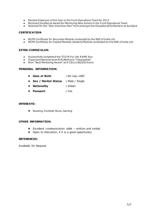 3/3
● Elected Employee of the Year in the Fund Operations Team for 2013
● Received Excellence Award for Mentoring New Joiners in the Fund Operations Team
● Selected for the “Star Incentive Plan” from amongst the Exceptional Performers at SunGard
CERTIFICATION
● NCFM Certificate for Securities Module conducted by the NSE of India Ltd
● NCFM Certificate for Capital Markets (dealers) Module conducted by the NSE of India Ltd
EXTRA-CURRICULAR:
● Successfully completed the TCS Fit For Life 8 KMS Run
● Organized National level B-PLAN Event “Takshashila”
● Won “Best Marketing Award” at E-CELL’s BIZZIG Event
PERSONAL INFORMATION:
● Date of Birth : 04-July-1987
● Sex / Marital Status : Male / Single
● Nationality : Indian
● Passport : Yes
INTERESTS:
● Reading, Football, Music, Gaming
OTHER INFORMATION:
● Excellent communication skills – written and verbal.
● Open to relocation, if it is a good opportunity.
REFERENCES:
Available On Request
 