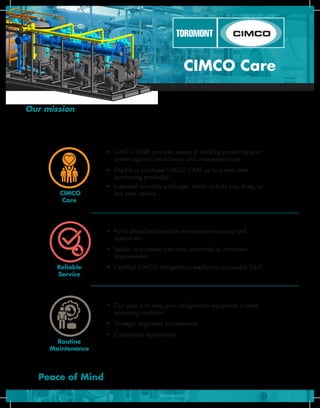 CIMCO
Care
Reliable
Service
Routine
Maintenance
Peace of Mind
•	 CIMCO CARE provides peace of mind by protecting your 		
	 system against breakdowns and unexpected costs
•	 Eligible to purchase CIMCO CARE up to a year after	
	 purchasing product(s)
•	 Extended warranty packages, which include one, three, or 	
	 five year options
•	 Put in place best practices in employee training and	
	 operations
•	 Leader in customer care and committed to continued	
	 improvement
•	 Certified CIMCO refrigeration mechanics accessible 24/7
•	 Our goal is to keep your refrigeration equipment in peak 	 	
	 operating condition
•	 Strategic alignment maintenance
•	 Customized Agreements
CIMCO Care
Our mission with CIMCO CARE is to provide peace of mind to our industrial, recreational and commercial
customers. Understanding that a€peace of mind is a critical component of what we provide gives us a focus on how we
conduct our relationships; how we design and build our products; and how we develop and deliver our service.
											- Dave Malinauskas, President
+
+
=
 