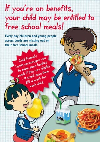If you’re on benefits,
your child may be entitled to
free school meals!
Every day children and young people
across Leeds are missing out on
their free school meal!
Child Friendly
Leeds encourages you
to make sure families
check if they are eligible
– it could save them
£10 a week for
each child.
 