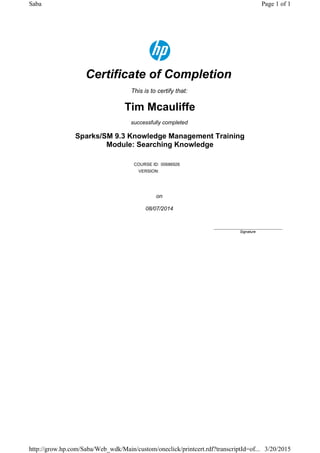 Certificate of Completion
This is to certify that:
Tim Mcauliffe
successfully completed
Sparks/SM 9.3 Knowledge Management Training
Module: Searching Knowledge
COURSE ID: 00686926
VERSION:
on
08/07/2014
____________________________
Signature
Page 1 of 1Saba
3/20/2015http://grow.hp.com/Saba/Web_wdk/Main/custom/oneclick/printcert.rdf?transcriptId=of...
 