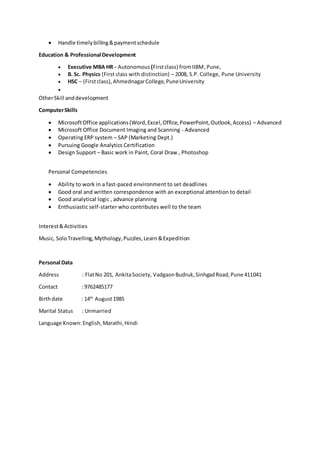  Handle timelybilling&paymentschedule
Education & Professional Development
 Executive MBA HR - Autonomous (Firstclass) fromIIBM,Pune,
 B. Sc. Physics (First class with distinction) – 2008, S.P. College, Pune University
 HSC – (Firstclass),AhmednagarCollege,PuneUniversity

OtherSkill anddevelopment
ComputerSkills
 MicrosoftOffice applications(Word,Excel,Office,PowerPoint,Outlook,Access) – Advanced
 Microsoft Office Document Imaging and Scanning - Advanced
 Operating ERP system – SAP (Marketing Dept.)
 Pursuing Google Analytics Certification
 Design Support – Basic work in Paint, Coral Draw , Photoshop
Personal Competencies
 Ability to work in a fast-paced environment to set deadlines
 Good oral and written correspondence with an exceptional attention to detail
 Good analytical logic , advance planning
 Enthusiastic self-starter who contributes well to the team
Interest&Activities
Music, SoloTravelling, Mythology,Puzzles,Learn&Expedition
Personal Data
Address : FlatNo 201, AnkitaSociety, VadgaonBudruk,SinhgadRoad,Pune 411041
Contact : 9762485177
Birthdate : 14th
August1985
Marital Status : Unmarried
Language Known:English,Marathi,Hindi
 