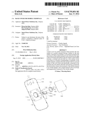 (12) United States Patent
Kim et a].
USOO8755851B2
US 8,755,851 B2
Jun. 17, 2014
(10) Patent N0.:
(45) Date of Patent:
(54) BACK COVER FOR MOBILE TERMINALS
(71) Applicant: Smart Power Solutions, Inc., Daejeon
(KR)
(72) Inventors: Hyun-Jun Kim, Daejeon (KR);
Dae-Young Youn, Seoul (KR);
Jung-Gyo Kim, Daejeon (KR)
(73) Assignee: Smart Power Solutions, Inc., Daejeon
(KR)
( * ) Notice: Subject to any disclaimer, the term ofthis
patent is extended or adjusted under 35
U.S.C. 154(b) by 20 days.
(21) Appl.No.: 13/689,765
(22) Filed: Nov. 30, 2012
(65) Prior Publication Data
US 2014/0066138 A1 Mar. 6,2014
(30) Foreign Application Priority Data
Aug. 31, 2012 (KR) .................. .. 20-2012-0007808 U
(51) Int. Cl.
H04W 52/00
(52) US. Cl.
USPC .... .. 455/575.1; 455/572; 455/573; 455/575.8
(58) Field of Classi?cation Search
USPC ............... .. 455/571, 5501557, 343143436
See application ?le for complete search history.
(2009.01)
(56) References Cited
U.S. PATENT DOCUMENTS
7,311,526 B2 12/2007 Rohrbach et a1.
7,762,817 B2 7/2010 Ligtenberg et a1.
2009/0137293 A1* 5/2009 Yoo et a1. ................. .. 455/575.4
2011/0111812 A1* 5/2011 Kim ......... .. 455/575.1
2011/0127959 A1* 6/2011 McGary et a1. 320/114
2012/0088555 A1* 4/2012 Hu ............... .. 455/573
2012/0329532 A1* 12/2012 K0 .............................. .. 455/573
FOREIGN PATENT DOCUMENTS
JP 2011097770 5/2011
KR 100505847 7/2005
KR 100623492 9/2006
* cited by examiner
Primary Examiner * Charles Appiah
Assistant Examiner * Sau Christensen
(74) Attorney, Agent, or Firm * Oppedahl Patent Law Firm
LLC
(57) ABSTRACT
A back cover for mobile terminals Which protects the rear
surface of a mobile terminal having a battery in the rear
surface. The back cover includes: a cover body mounted to the
rear surface ofthe mobile terminal; hooks formed on the edge
ofthe cover body and locked to the rear surface ofthe mobile
terminal; a terminal unit provided on a ?rst surface of the
cover body at a location corresponding to terminals of the
mobile terminal; a pattern electrode unit provided on a second
surface of the cover body and electrically connected to the
terminal unit, the pattern electrode unit having an electrode
that electrically connects the terminals ofthe mobile terminal
to an outside charger; and a magnet placed in the cover body
and magnetically connected to the outside charger.
9 Claims, 7 Drawing Sheets
 