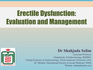 Erectile Dysfunction:
Evaluation and Management
Dr Shahjada Selim
Associate Professor
Department of Endocrinology, BSMMU
Visiting Professor in Endocrinology, Texila American University, USA
EC Member, International Society of sexual Medicine- ISSM
Website: shahjadaselim.com
 