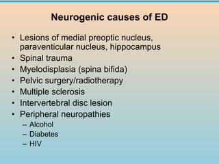 Neurogenic causes of ED
• Lesions of medial preoptic nucleus,
paraventicular nucleus, hippocampus
• Spinal trauma
• Myelodisplasia (spina bifida)
• Pelvic surgery/radiotherapy
• Multiple sclerosis
• Intervertebral disc lesion
• Peripheral neuropathies
– Alcohol
– Diabetes
– HIV
 