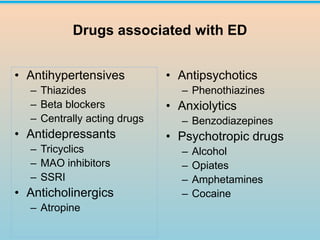 Drugs associated with ED
• Antihypertensives
– Thiazides
– Beta blockers
– Centrally acting drugs
• Antidepressants
– Tricyclics
– MAO inhibitors
– SSRI
• Anticholinergics
– Atropine
• Antipsychotics
– Phenothiazines
• Anxiolytics
– Benzodiazepines
• Psychotropic drugs
– Alcohol
– Opiates
– Amphetamines
– Cocaine
 