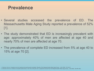 • Several studies accessed the prevalence of ED. The
Massachusetts Male Aging Study reported a prevalence of 52%
[1].
• The study demonstrated that ED is increasingly prevalent with
age: approximately 40% of men are affected at age 40 and
nearly 70% of men are affected at age 70.
• The prevalence of complete ED increased from 5% at age 40 to
15% at age 70 [2].
1. Feldman HA et al. Impotence and its medical and psychosocial correlates: Results of the Massachusetts Male Aging Study. J Urol 1994; 151:54–61.
2. Johannes CB et al. Incidence of erectile dysfunction in men 40 to 69 years old: Longitudinal results from the Massachusetts Male Aging Study. J Urol 2000; 163:460–463.
Prevalence
 