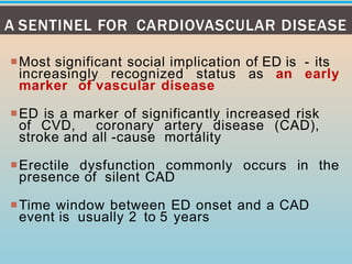 Most significant social implication of ED is - its
increasingly recognized status as an early
marker of vascular disease
ED is a marker of significantly increased risk
of CVD, coronary artery disease (CAD),
stroke and all -cause mortality
Erectile dysfunction commonly occurs in the
presence of silent CAD
Time window between ED onset and a CAD
event is usually 2 to 5 years
A SENTINEL FOR CARDIOVASCULAR DISEASE
 