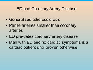 ED and Coronary Artery Disease
• Generalised atherosclerosis
• Penile arteries smaller than coronary
arteries
• ED pre-dates coronary artery disease
• Man with ED and no cardiac symptoms is a
cardiac patient until proven otherwise
 