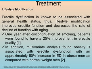 Treatment
Lifestyle Modification
Erectile dysfunction is known to be associated with
general health status, thus, lifestyle modification
improves erectile function and decreases the rate of
decline of function with aging.
✓ One year after discontinuation of smoking, patients
were found to have a 25% improvement in erectile
quality [1].
✓ In addition, multivariate analysis found obesity is
associated with erectile dysfunction with an
approximately 50% increase in ED in obese men as
compared with normal weight men [2].
1. Pourmand G, Alidaee MR, Rasuli S, Maleki A, Mehrsai A. Do cigarette smokers with erectile dysfunction benefit from stopping?: A prospective study. BJU Int 2004; 94:1310–1313).
2.. Janiszewski PM, Janssen I, Ross R. Abdominal obesity and physical inactivity are associated with erectile dysfunction independent of body mass index. J Sex Med 2009; 6:1990–1998
 