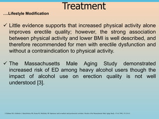 Treatment
….Lifestyle Modification
✓ Little evidence supports that increased physical activity alone
improves erectile quality; however, the strong association
between physical activity and lower BMI is well described, and
therefore recommended for men with erectile dysfunction and
without a contraindication to physical activity.
✓ The Massachusetts Male Aging Study demonstrated
increased risk of ED among heavy alcohol users though the
impact of alcohol use on erection quality is not well
understood [3].
3 Feldman HA, Goldstein I, Hatzichristou DG, Krane RJ, McKinlay JB. Impotence and its medical and psychosocial correlates: Results of the Massachusetts Male Aging Study. J Urol 1994; 151:54–61.
 