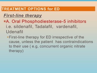 First-line therapy
A. Oral Phosphodiesterase-5 inhibitors
i.e. sildenafil, Tadalafil, vardenafil,
Udenafil
▪First-line therapy for ED irrespective of the
cause, unless the patient has contraindications
to their use ( e.g, concurrent organic nitrate
therapy)
TREATMENT OPTIONS for ED
 