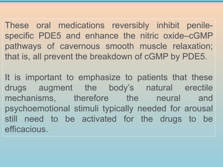 These oral medications reversibly inhibit penile-
specific PDE5 and enhance the nitric oxide–cGMP
pathways of cavernous smooth muscle relaxation;
that is, all prevent the breakdown of cGMP by PDE5.
It is important to emphasize to patients that these
drugs augment the body’s natural erectile
mechanisms, therefore the neural and
psychoemotional stimuli typically needed for arousal
still need to be activated for the drugs to be
efficacious.
 
