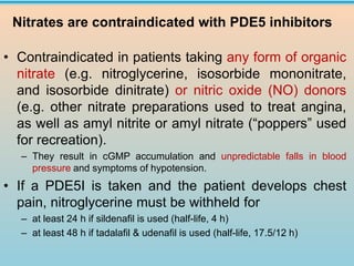 • Contraindicated in patients taking any form of organic
nitrate (e.g. nitroglycerine, isosorbide mononitrate,
and isosorbide dinitrate) or nitric oxide (NO) donors
(e.g. other nitrate preparations used to treat angina,
as well as amyl nitrite or amyl nitrate (“poppers” used
for recreation).
– They result in cGMP accumulation and unpredictable falls in blood
pressure and symptoms of hypotension.
• If a PDE5I is taken and the patient develops chest
pain, nitroglycerine must be withheld for
– at least 24 h if sildenafil is used (half-life, 4 h)
– at least 48 h if tadalafil & udenafil is used (half-life, 17.5/12 h)
Nitrates are contraindicated with PDE5 inhibitors
 
