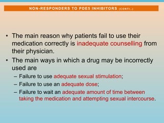• The main reason why patients fail to use their
medication correctly is inadequate counselling from
their physician.
• The main ways in which a drug may be incorrectly
used are
– Failure to use adequate sexual stimulation;
– Failure to use an adequate dose;
– Failure to wait an adequate amount of time between
taking the medication and attempting sexual intercourse.
NON-RESPONDERS TO PDE5 INHIBITORS ( C O N T I . . )
 