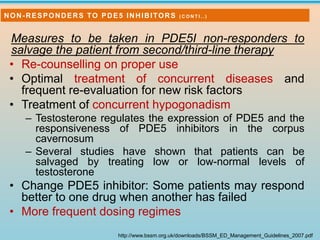 Measures to be taken in PDE5I non-responders to
salvage the patient from second/third-line therapy
• Re-counselling on proper use
• Optimal treatment of concurrent diseases and
frequent re-evaluation for new risk factors
• Treatment of concurrent hypogonadism
– Testosterone regulates the expression of PDE5 and the
responsiveness of PDE5 inhibitors in the corpus
cavernosum
– Several studies have shown that patients can be
salvaged by treating low or low-normal levels of
testosterone
• Change PDE5 inhibitor: Some patients may respond
better to one drug when another has failed
• More frequent dosing regimes
http://www.bssm.org.uk/downloads/BSSM_ED_Management_Guidelines_2007.pdf
NON-RESPONDERS TO PDE5 INHIBITORS ( C O N T I . . )
 