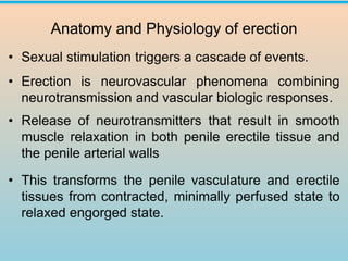 Anatomy and Physiology of erection
• Sexual stimulation triggers a cascade of events.
• Erection is neurovascular phenomena combining
neurotransmission and vascular biologic responses.
• Release of neurotransmitters that result in smooth
muscle relaxation in both penile erectile tissue and
the penile arterial walls
• This transforms the penile vasculature and erectile
tissues from contracted, minimally perfused state to
relaxed engorged state.
 