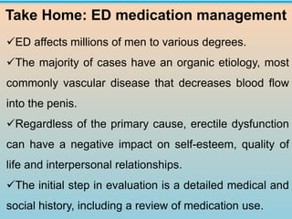 Take Home: ED medication management
✓ED affects millions of men to various degrees.
✓The majority of cases have an organic etiology, most
commonly vascular disease that decreases blood flow
into the penis.
✓Regardless of the primary cause, erectile dysfunction
can have a negative impact on self-esteem, quality of
life and interpersonal relationships.
✓The initial step in evaluation is a detailed medical and
social history, including a review of medication use.
 