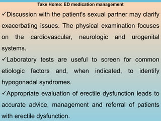 Take Home: ED medication management
✓Discussion with the patient's sexual partner may clarify
exacerbating issues. The physical examination focuses
on the cardiovascular, neurologic and urogenital
systems.
✓Laboratory tests are useful to screen for common
etiologic factors and, when indicated, to identify
hypogonadal syndromes.
✓Appropriate evaluation of erectile dysfunction leads to
accurate advice, management and referral of patients
with erectile dysfunction.
 