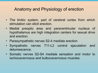 Anatomy and Physiology of erection
• The limbic system, part of cerebral cortex from which
stimulation can elicit erection.
• Medial preoptic area and paraventricular nucleus of
hypothalamus are high integration centers for sexual drive
and erection.
• Parasympathetic nerves S2-4 mediate erection
• Sympathetic nerves T11-L2 control ejaculation and
detumescence.
• Somatic nerves S2-S4 mediate sensation and motor to
ischiocavernosus and bulbocavernosus muscles.
 