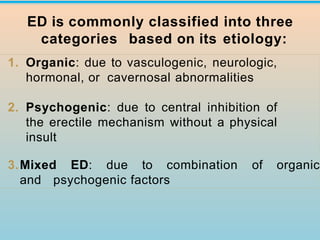 1. Organic: due to vasculogenic, neurologic,
hormonal, or cavernosal abnormalities
2. Psychogenic: due to central inhibition of
the erectile mechanism without a physical
insult
3.Mixed ED: due to combination of organic
and psychogenic factors
ED is commonly classified into three
categories based on its etiology:
 