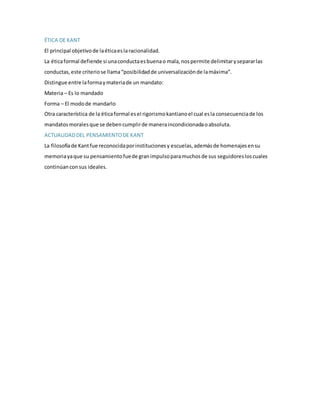 ÉTICA DE KANT
El principal objetivode laéticaeslaracionalidad.
La éticaformal defiende si unaconductaesbuenao mala,nospermite delimitarysepararlas
conductas,este criteriose llama“posibilidadde universalizaciónde lamáxima”.
Distingue entre laformaymateriade un mandato:
Materia – Es lo mandado
Forma – El modode mandarlo
Otra característica de la éticaformal esel rigorismokantianoel cual esla consecuenciade los
mandatosmoralesque se debencumplirde maneraincondicionadaoabsoluta.
ACTUALIDADDEL PENSAMIENTODE KANT
La filosofíade Kantfue reconocidaporinstitucionesy escuelas,ademásde homenajesensu
memoriayaque su pensamientofuede granimpulsoparamuchosde sus seguidoresloscuales
continúan consus ideales.
 