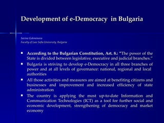 Development of e-Democracy in Bulgaria

Savina Goleminova
Faculty of Law Sofia University, Bulgaria



    According to the Bulgarian Constitution, Art. 8.: ”The power of the
     State is divided between legislative, executive and judicial branches.”
    Bulgaria is striving to develop e-Democracy in all three branches of
     power and at all levels of governance: national, regional and local
     authorities
    All those activities and measures are aimed at benefiting citizens and
     businesses and improvement and increased efficiency of state
     administration
    The country is applying the most up-to-date Information and
     Communication Technologies (ICT) as a tool for further social and
     economic development, strengthening of democracy and market
     economy
 