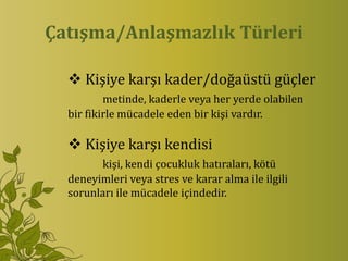 Çatışma/Anlaşmazlık Türleri

   Kişiye karşı kader/doğaüstü güçler
          metinde, kaderle veya her yerde olabilen
  bir fikirle mücadele eden bir kişi vardır.

   Kişiye karşı kendisi
         kişi, kendi çocukluk hatıraları, kötü
  deneyimleri veya stres ve karar alma ile ilgili
  sorunları ile mücadele içindedir.
 