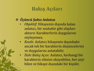 Bakış Açıları
 Üçüncü Şahıs Anlatısı
  • Objektif: Hikayenin dışında kalan
    anlatıcı, bir muhabir gibi olayları
    aktarır. Karakterlerin duygularını
    söyleyemez.
  • Kısıtlı: Anlatıcı hikayenin dışındadır
    ancak tek bir karakterin düşüncelerini
    ve duygularını anlatabilir.
  • İlahi Bakış Açısı: Anlatıcı, herhangi bir
    karakterin zihnini okuyabilen, her şeyi
    bilen ve hikaye dışındaki bir kişidir.
 