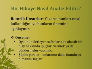 Bir Hikaye Nasıl Analiz Edilir?
Retorik Unsurlar: Yazarın bunları nasıl
kullandığını ve bunların önemini
açıklayınız.

 Önseme:
 • Öykünün ilerleyen safhalarında olacak bir
   olay hakkında ipuçları vermek ya da
   göndermeler yapmak.
 • Şüphe yaratır – anlatımın daha inandırıcı
   olmasını sağlar.
 