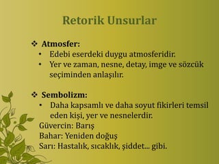 Retorik Unsurlar
 Atmosfer:
 • Edebi eserdeki duygu atmosferidir.
 • Yer ve zaman, nesne, detay, imge ve sözcük
    seçiminden anlaşılır.

 Sembolizm:
 • Daha kapsamlı ve daha soyut fikirleri temsil
    eden kişi, yer ve nesnelerdir.
 Güvercin: Barış
 Bahar: Yeniden doğuş
 Sarı: Hastalık, sıcaklık, şiddet... gibi.
 