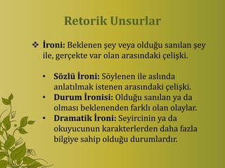 Retorik Unsurlar
 İroni: Beklenen şey veya olduğu sanılan şey
  ile, gerçekte var olan arasındaki çelişki.

  • Sözlü İroni: Söylenen ile aslında
    anlatılmak istenen arasındaki çelişki.
  • Durum İronisi: Olduğu sanılan ya da
    olması beklenenden farklı olan olaylar.
  • Dramatik İroni: Seyircinin ya da
    okuyucunun karakterlerden daha fazla
    bilgiye sahip olduğu durumlardır.
 