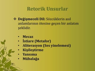 Retorik Unsurlar
 Değişmeceli Dil: Sözcüklerin asıl
  anlamlarının ötesine geçen bir anlatım
  şeklidir.

  •   Mecaz
  •   İstiare (Metafor)
  •   Aliterasyon (Ses yinelemesi)
  •   Kişileştirme
  •   Yansıma
  •   Mübalağa
 