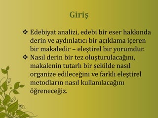 Giriş
 Edebiyat analizi, edebi bir eser hakkında
  derin ve aydınlatıcı bir açıklama içeren
  bir makaledir – eleştirel bir yorumdur.
 Nasıl derin bir tez oluşturulacağını,
  makalenin tutarlı bir şekilde nasıl
  organize edileceğini ve farklı eleştirel
  metodların nasıl kullanılacağını
  öğreneceğiz.
 