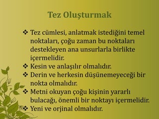 Tez Oluşturmak
 Tez cümlesi, anlatmak istediğini temel
  noktaları, çoğu zaman bu noktaları
  destekleyen ana unsurlarla birlikte
  içermelidir.
 Kesin ve anlaşılır olmalıdır.
 Derin ve herkesin düşünemeyeceği bir
  nokta olmalıdır.
 Metni okuyan çoğu kişinin yararlı
  bulacağı, önemli bir noktayı içermelidir.
 Yeni ve orjinal olmalıdır.
 