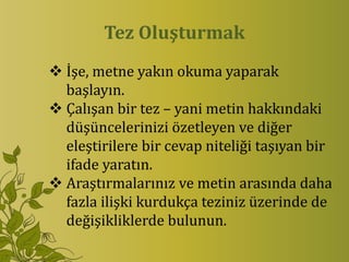 Tez Oluşturmak
 İşe, metne yakın okuma yaparak
  başlayın.
 Çalışan bir tez – yani metin hakkındaki
  düşüncelerinizi özetleyen ve diğer
  eleştirilere bir cevap niteliği taşıyan bir
  ifade yaratın.
 Araştırmalarınız ve metin arasında daha
  fazla ilişki kurdukça teziniz üzerinde de
  değişikliklerde bulunun.
 