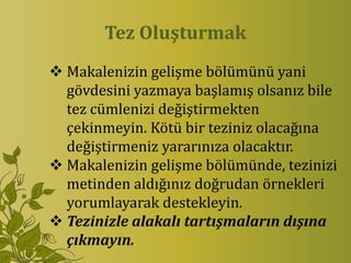 Tez Oluşturmak
 Makalenizin gelişme bölümünü yani
  gövdesini yazmaya başlamış olsanız bile
  tez cümlenizi değiştirmekten
  çekinmeyin. Kötü bir teziniz olacağına
  değiştirmeniz yararınıza olacaktır.
 Makalenizin gelişme bölümünde, tezinizi
  metinden aldığınız doğrudan örnekleri
  yorumlayarak destekleyin.
 Tezinizle alakalı tartışmaların dışına
  çıkmayın.
 