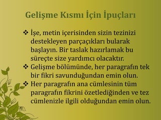Gelişme Kısmı İçin İpuçları
 İşe, metin içerisinden sizin tezinizi
  destekleyen parçaçıkları bularak
  başlayın. Bir taslak hazırlamak bu
  süreçte size yardımcı olacaktır.
 Gelişme bölümünde, her paragrafın tek
  bir fikri savunduğundan emin olun.
 Her paragrafın ana cümlesinin tüm
  paragrafın fikrini özetlediğinden ve tez
  cümlenizle ilgili olduğundan emin olun.
 