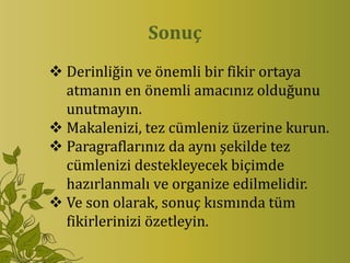 Sonuç
 Derinliğin ve önemli bir fikir ortaya
  atmanın en önemli amacınız olduğunu
  unutmayın.
 Makalenizi, tez cümleniz üzerine kurun.
 Paragraflarınız da aynı şekilde tez
  cümlenizi destekleyecek biçimde
  hazırlanmalı ve organize edilmelidir.
 Ve son olarak, sonuç kısmında tüm
  fikirlerinizi özetleyin.
 
