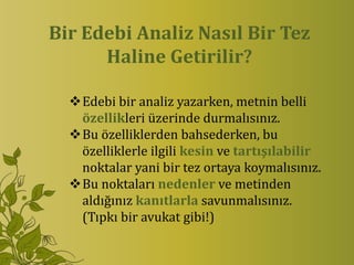 Bir Edebi Analiz Nasıl Bir Tez
      Haline Getirilir?

  Edebi bir analiz yazarken, metnin belli
   özellikleri üzerinde durmalısınız.
  Bu özelliklerden bahsederken, bu
   özelliklerle ilgili kesin ve tartışılabilir
   noktalar yani bir tez ortaya koymalısınız.
  Bu noktaları nedenler ve metinden
   aldığınız kanıtlarla savunmalısınız.
   (Tıpkı bir avukat gibi!)
 